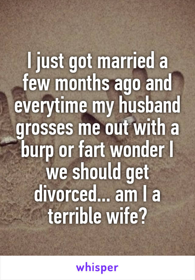 I just got married a few months ago and everytime my husband grosses me out with a burp or fart wonder I we should get divorced... am I a terrible wife?