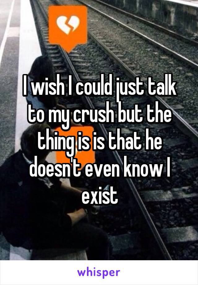 I wish I could just talk to my crush but the thing is is that he doesn't even know I exist