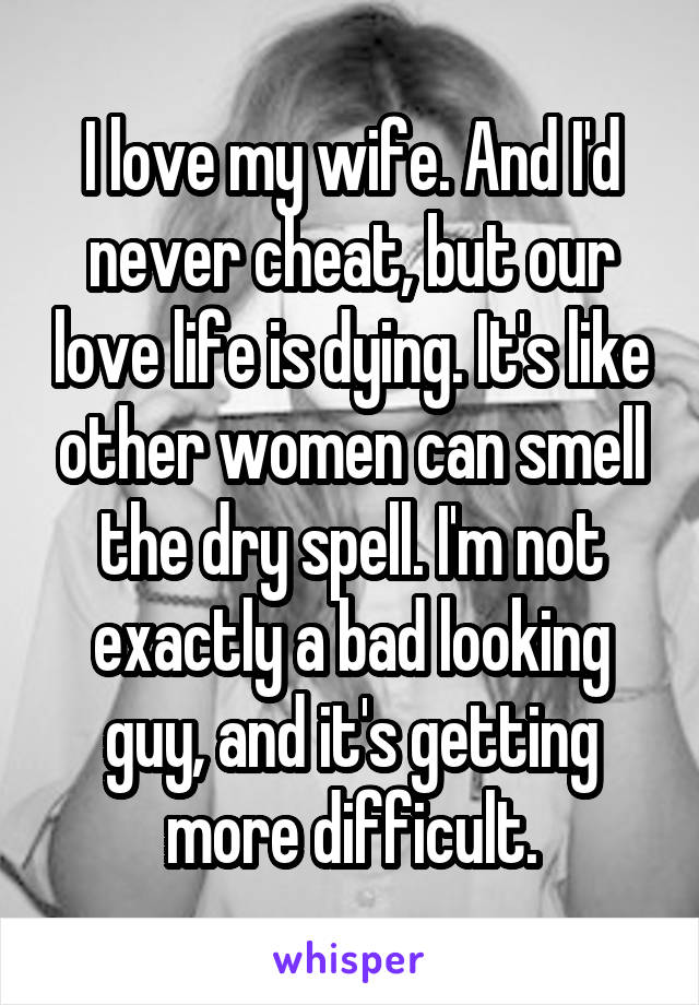 I love my wife. And I'd never cheat, but our love life is dying. It's like other women can smell the dry spell. I'm not exactly a bad looking guy, and it's getting more difficult.