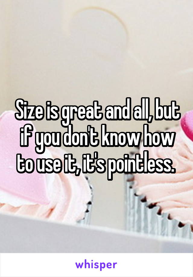 Size is great and all, but if you don't know how to use it, it's pointless. 