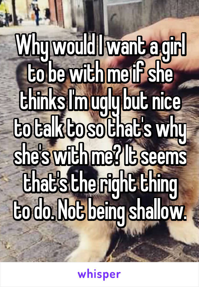 Why would I want a girl to be with me if she thinks I'm ugly but nice to talk to so that's why she's with me? It seems that's the right thing to do. Not being shallow. 