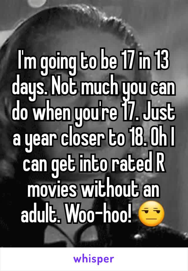 I'm going to be 17 in 13 days. Not much you can do when you're 17. Just a year closer to 18. Oh I can get into rated R movies without an adult. Woo-hoo! 😒