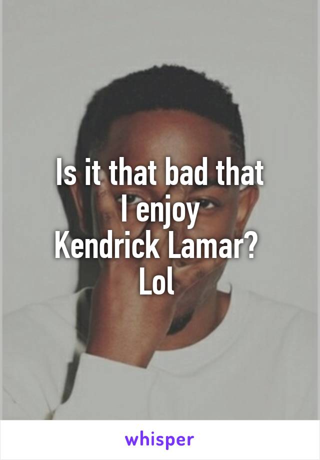 Is it that bad that
I enjoy
Kendrick Lamar? 
Lol 