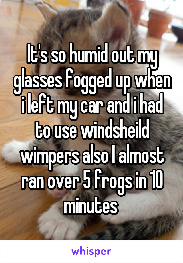 It's so humid out my glasses fogged up when i left my car and i had to use windsheild wimpers also I almost ran over 5 frogs in 10 minutes 