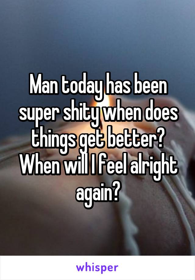 Man today has been super shity when does things get better? When will I feel alright again?