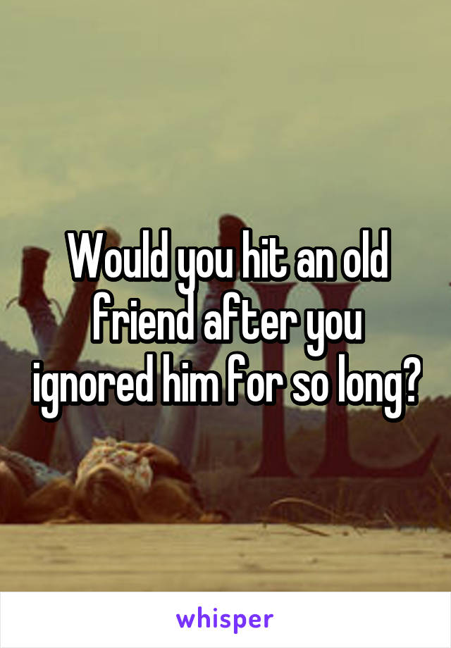 Would you hit an old friend after you ignored him for so long?