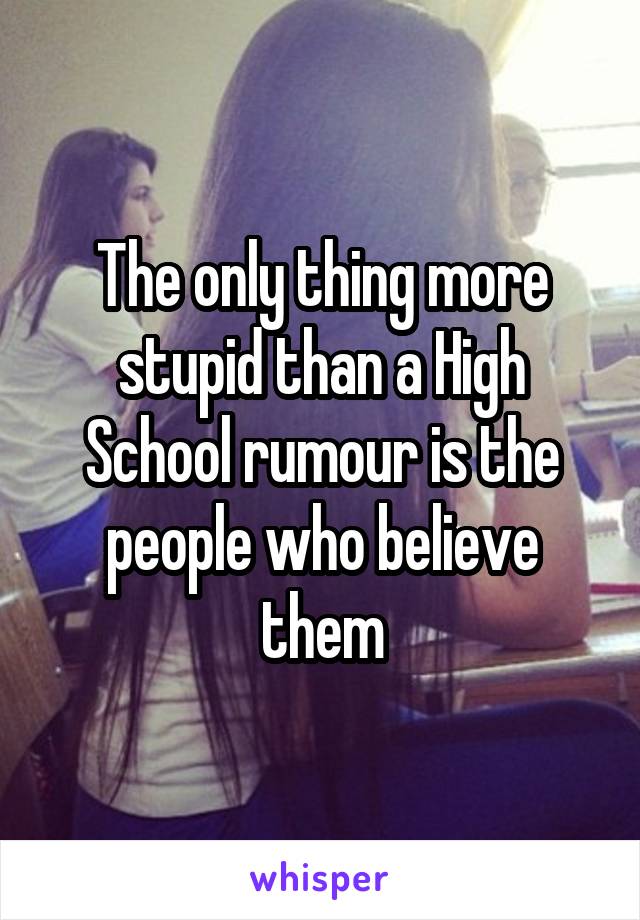 The only thing more stupid than a High School rumour is the people who believe them