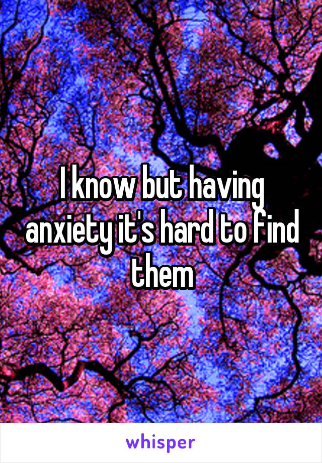 I know but having anxiety it's hard to find them