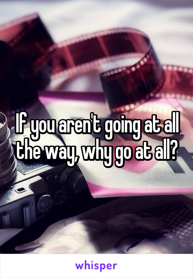 If you aren't going at all the way, why go at all?