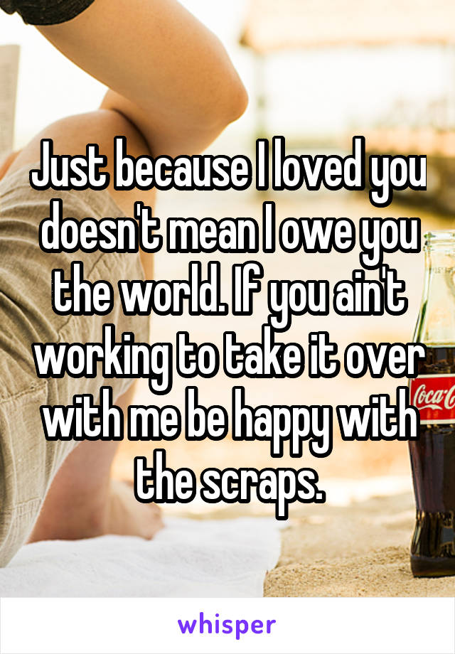 Just because I loved you doesn't mean I owe you the world. If you ain't working to take it over with me be happy with the scraps.