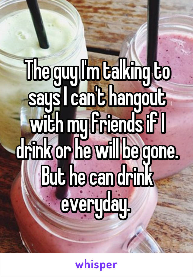 The guy I'm talking to says I can't hangout with my friends if I drink or he will be gone. But he can drink everyday. 