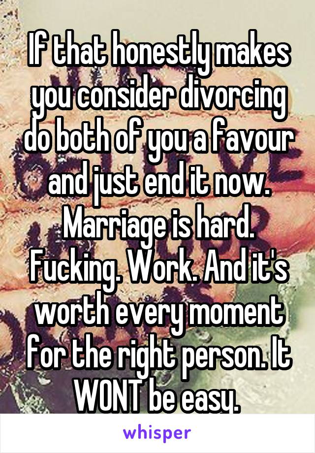 If that honestly makes you consider divorcing do both of you a favour and just end it now. Marriage is hard. Fucking. Work. And it's worth every moment for the right person. It WONT be easy. 