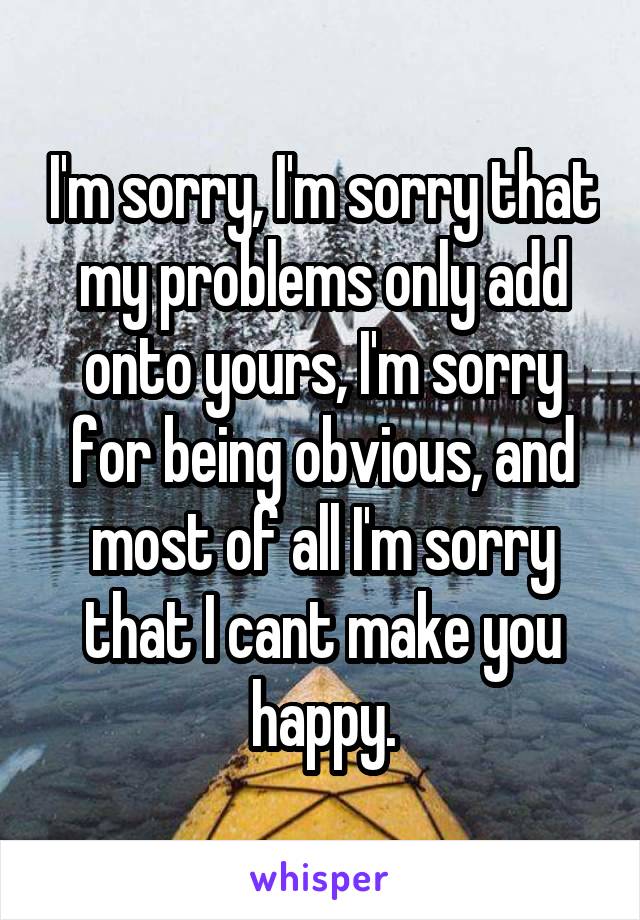 I'm sorry, I'm sorry that my problems only add onto yours, I'm sorry for being obvious, and most of all I'm sorry that I cant make you happy.