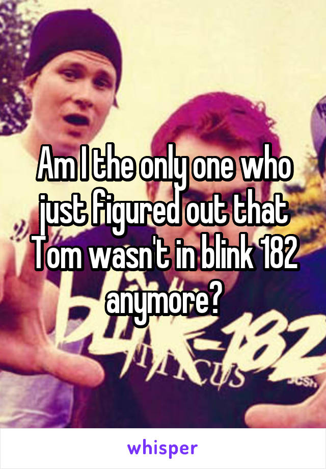 Am I the only one who just figured out that Tom wasn't in blink 182 anymore?