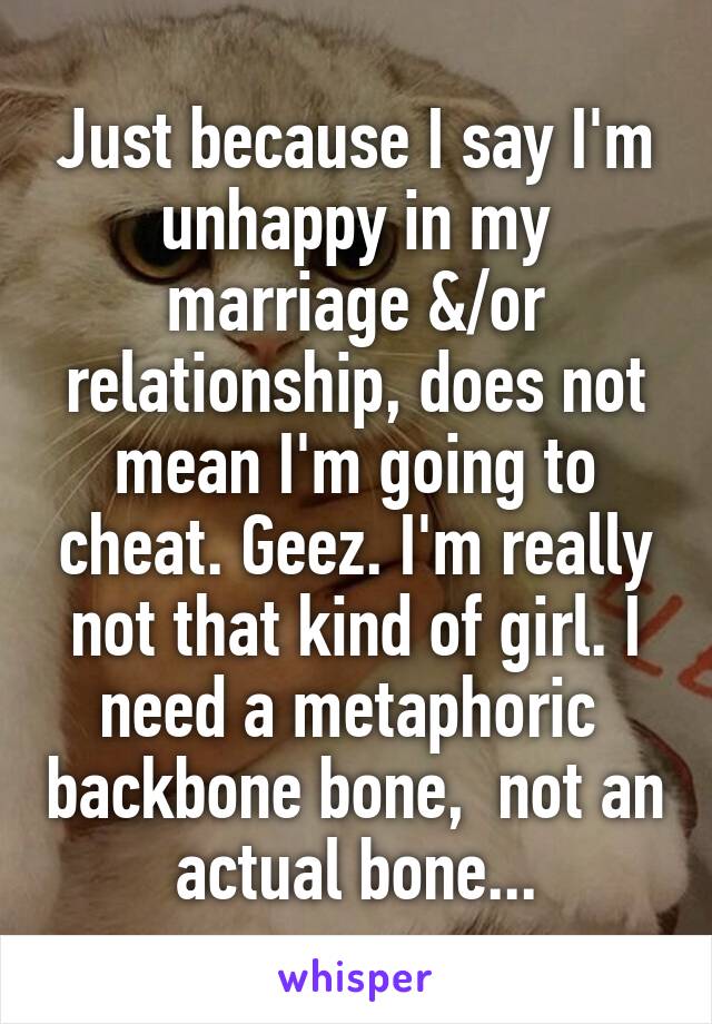 Just because I say I'm unhappy in my marriage &/or relationship, does not mean I'm going to cheat. Geez. I'm really not that kind of girl. I need a metaphoric  backbone bone,  not an actual bone...