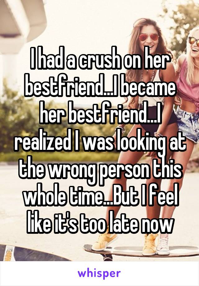 I had a crush on her bestfriend...I became her bestfriend...I realized I was looking at the wrong person this whole time...But I feel like it's too late now