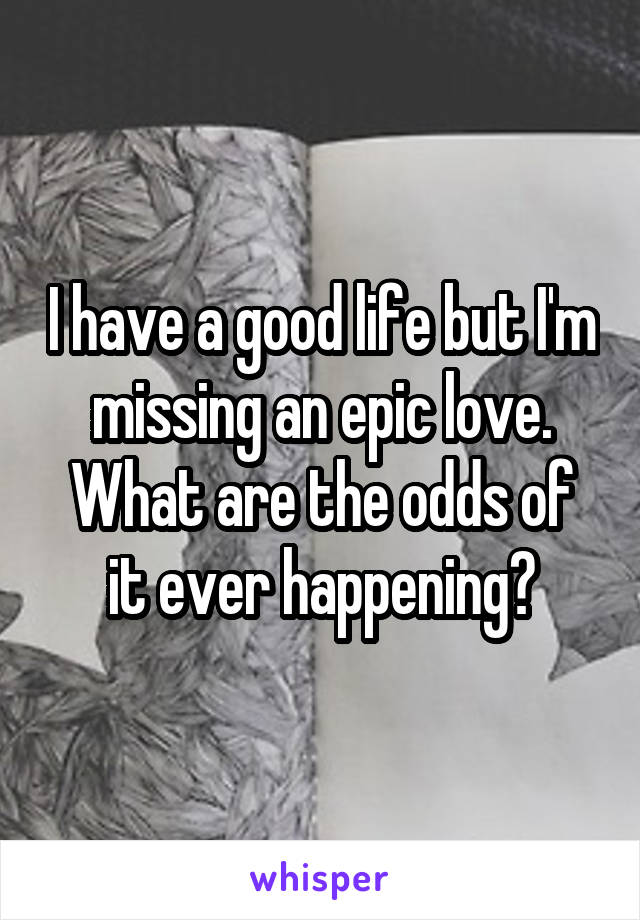 I have a good life but I'm missing an epic love.
What are the odds of it ever happening?