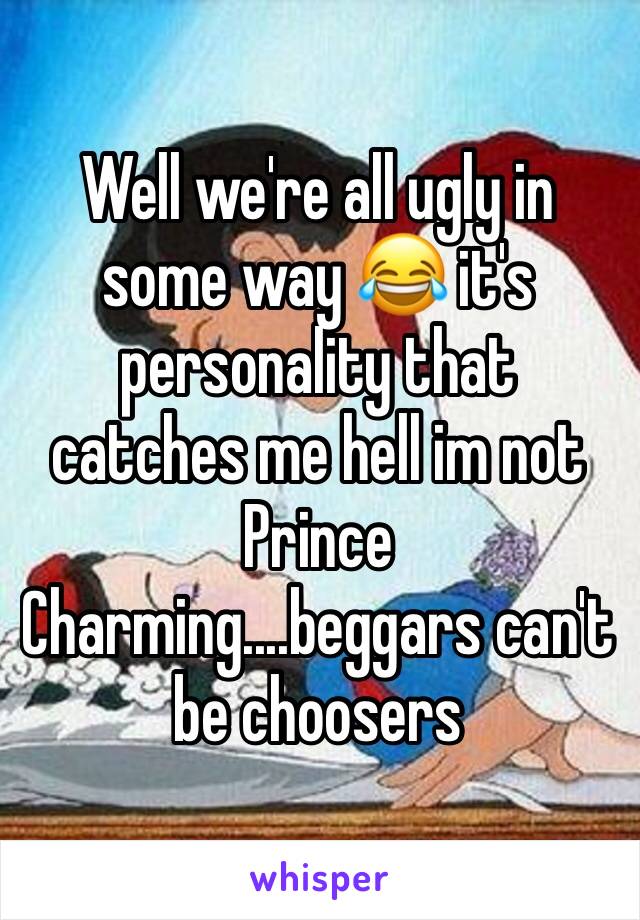 Well we're all ugly in some way 😂 it's personality that catches me hell im not Prince Charming....beggars can't be choosers 