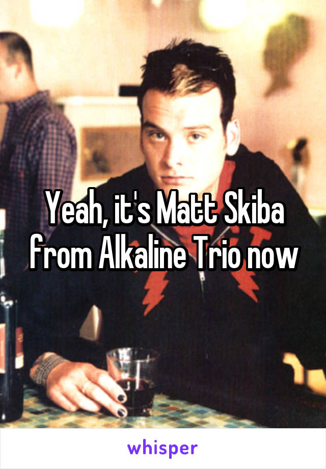 Yeah, it's Matt Skiba from Alkaline Trio now