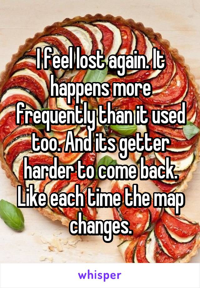 I feel lost again. It happens more frequently than it used too. And its getter harder to come back. Like each time the map changes.