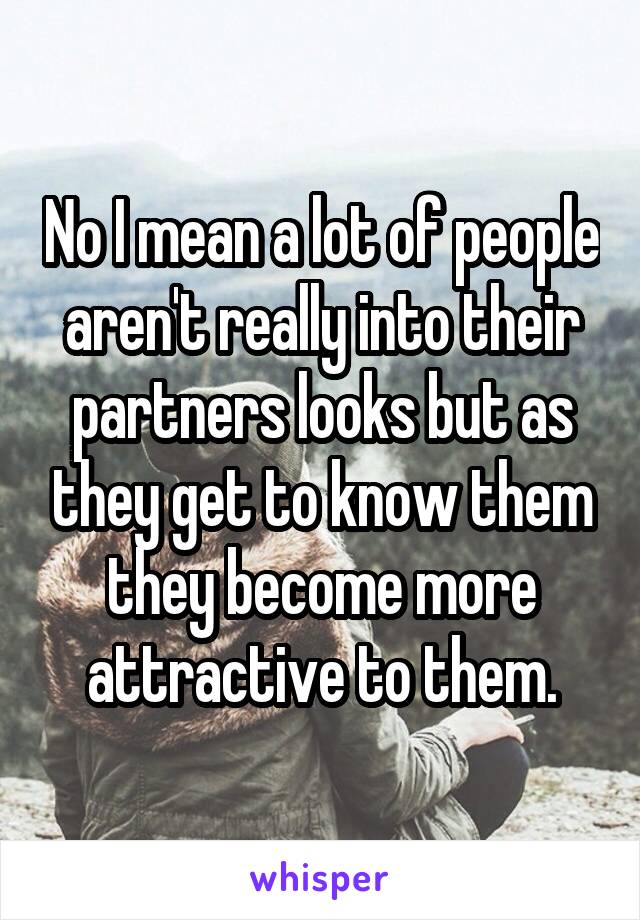 No I mean a lot of people aren't really into their partners looks but as they get to know them they become more attractive to them.