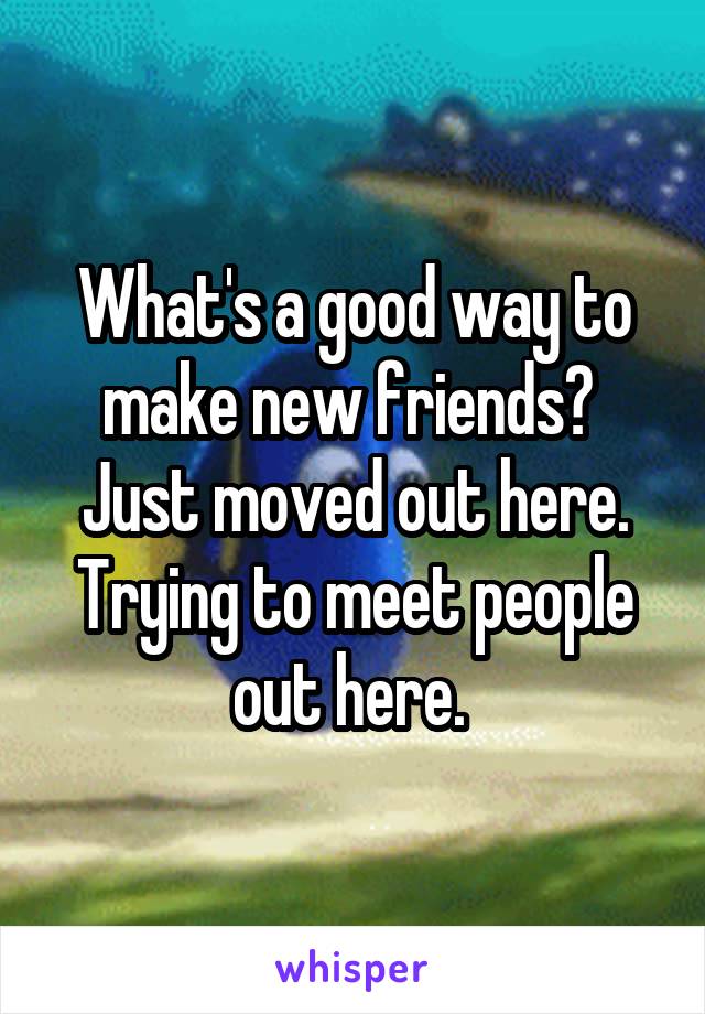 What's a good way to make new friends? 
Just moved out here. Trying to meet people out here. 