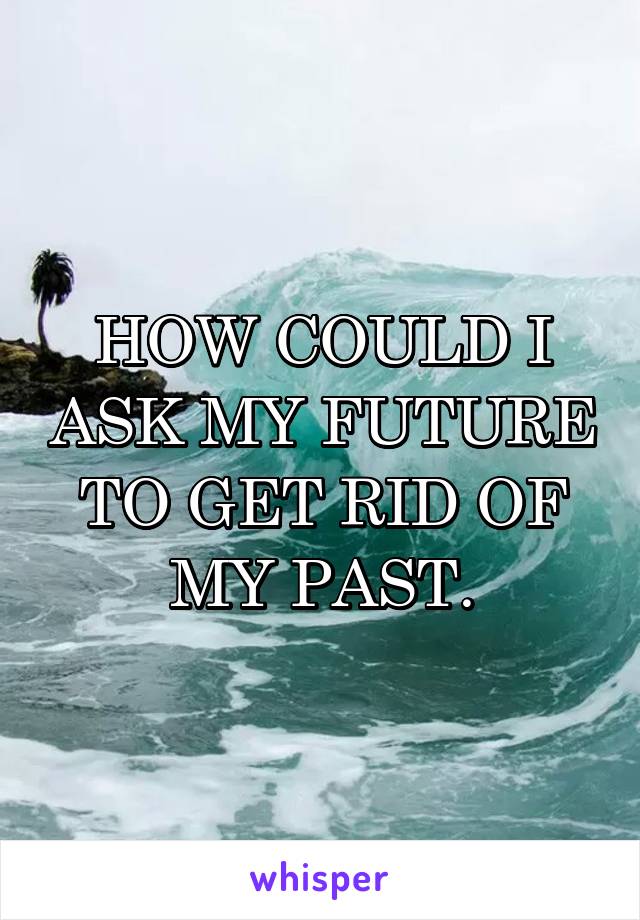 HOW COULD I ASK MY FUTURE TO GET RID OF MY PAST.