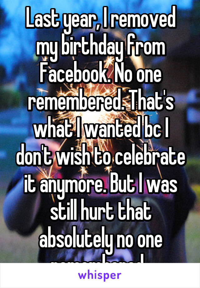 Last year, I removed my birthday from Facebook. No one remembered. That's what I wanted bc I don't wish to celebrate it anymore. But I was still hurt that absolutely no one remembered. 