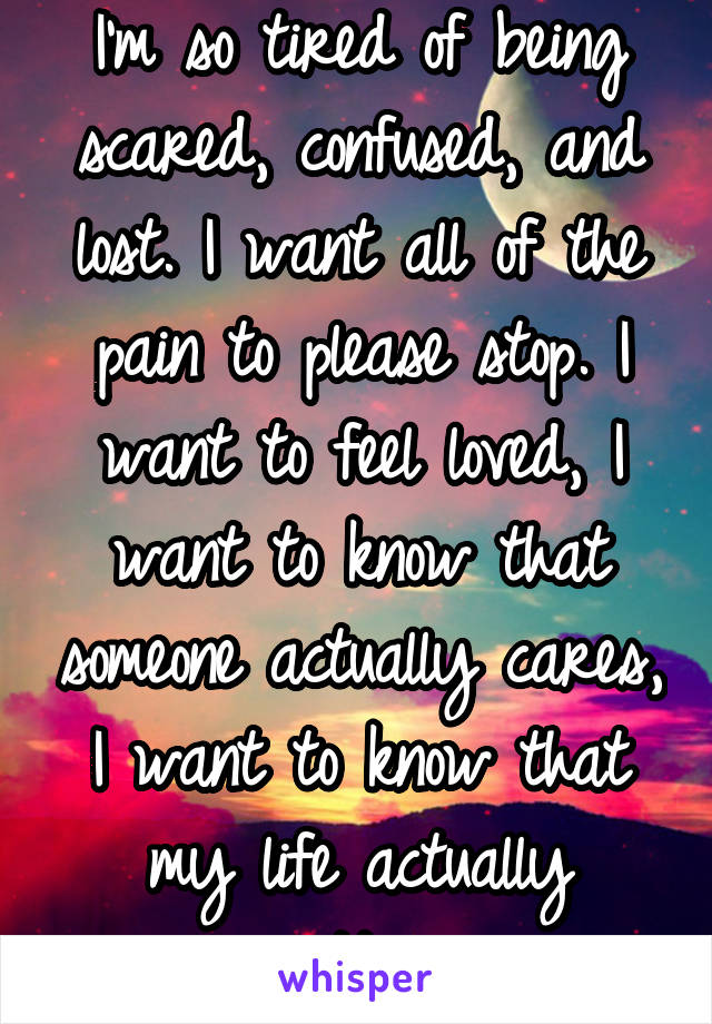 I'm so tired of being scared, confused, and lost. I want all of the pain to please stop. I want to feel loved, I want to know that someone actually cares, I want to know that my life actually matters.