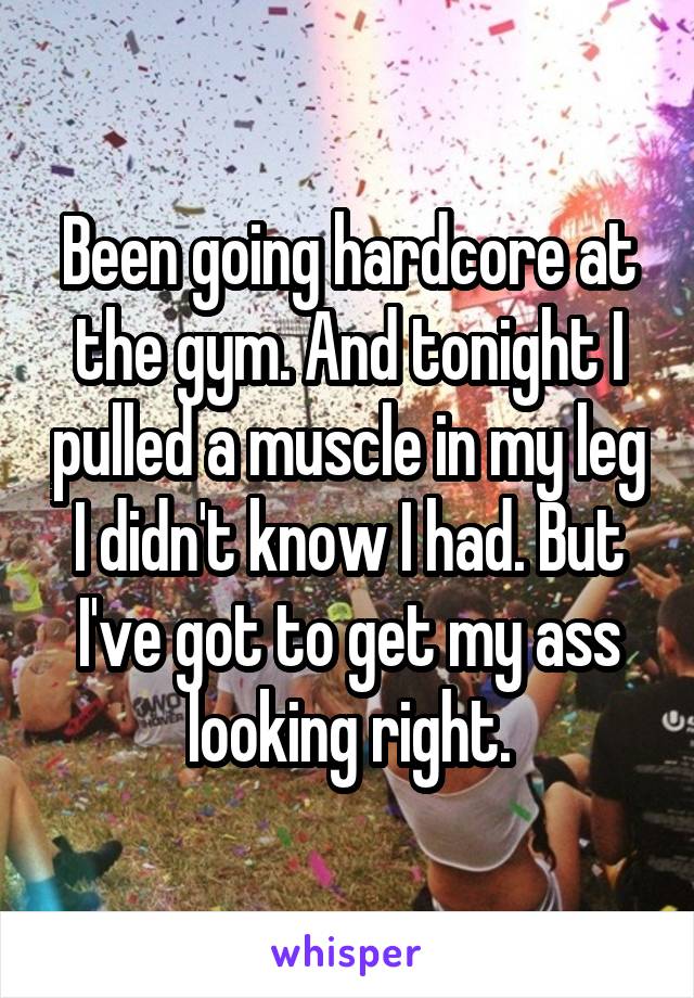 Been going hardcore at the gym. And tonight I pulled a muscle in my leg I didn't know I had. But I've got to get my ass looking right.