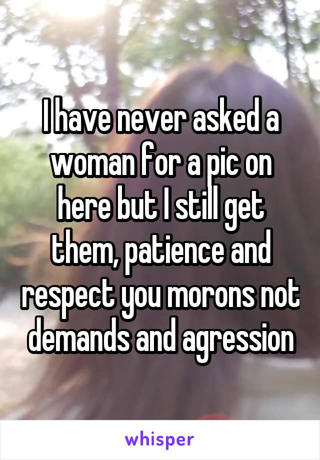 I have never asked a woman for a pic on here but I still get them, patience and respect you morons not demands and agression