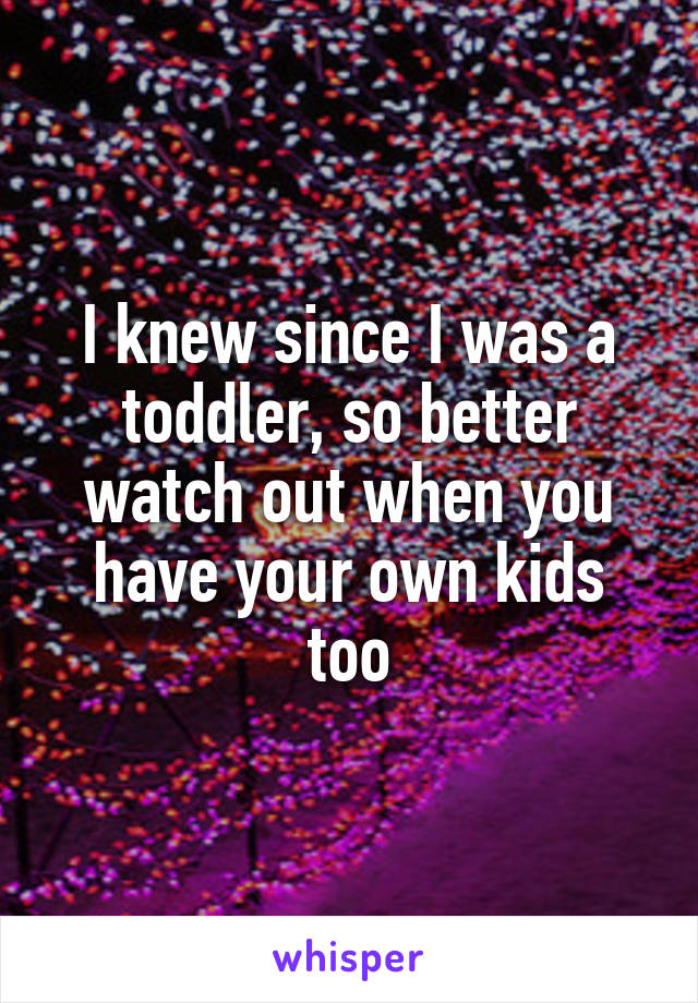 I knew since I was a toddler, so better watch out when you have your own kids too