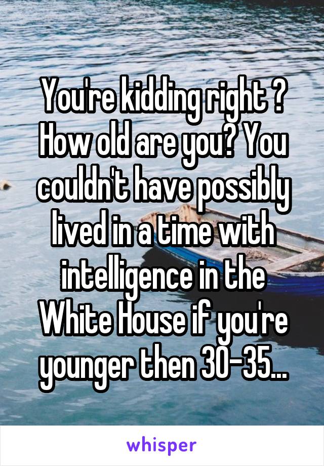 You're kidding right ? How old are you? You couldn't have possibly lived in a time with intelligence in the White House if you're younger then 30-35...