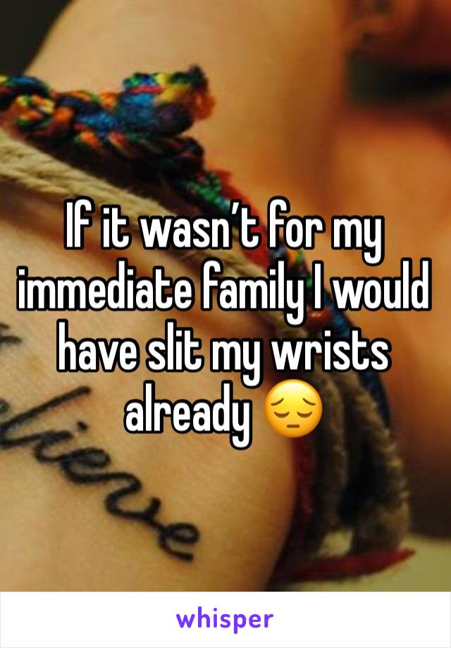 If it wasn’t for my immediate family I would have slit my wrists already 😔