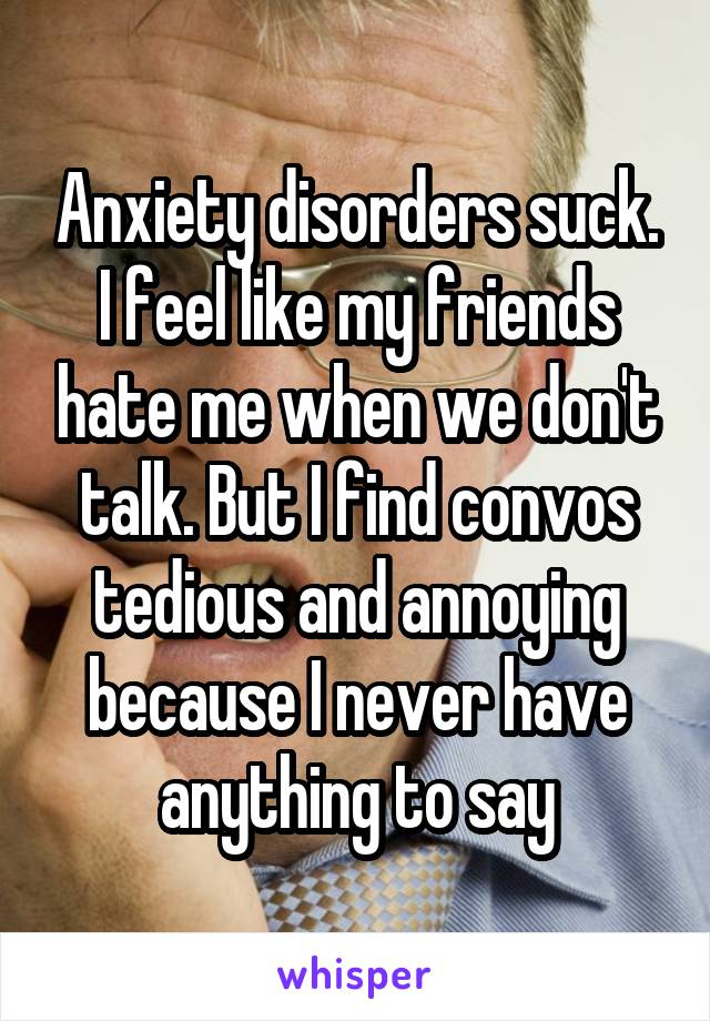 Anxiety disorders suck. I feel like my friends hate me when we don't talk. But I find convos tedious and annoying because I never have anything to say