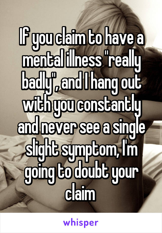 If you claim to have a mental illness "really badly", and I hang out with you constantly and never see a single slight symptom, I'm going to doubt your claim 