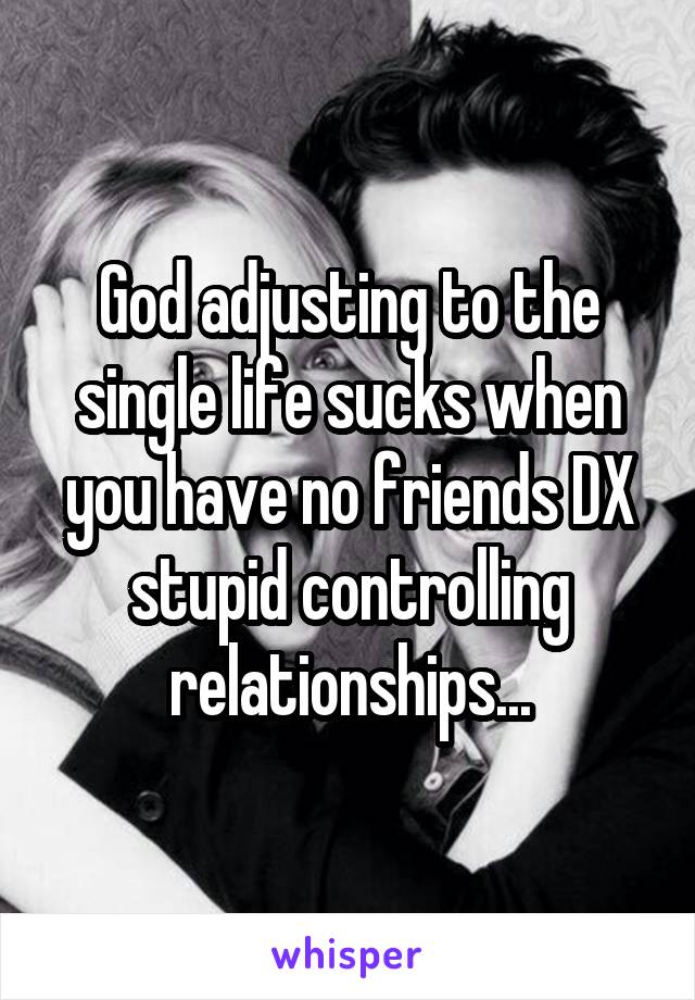 God adjusting to the single life sucks when you have no friends DX stupid controlling relationships...