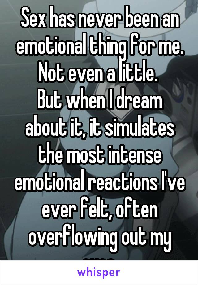 Sex has never been an emotional thing for me. Not even a little. 
But when I dream about it, it simulates the most intense emotional reactions I've ever felt, often overflowing out my eyes.