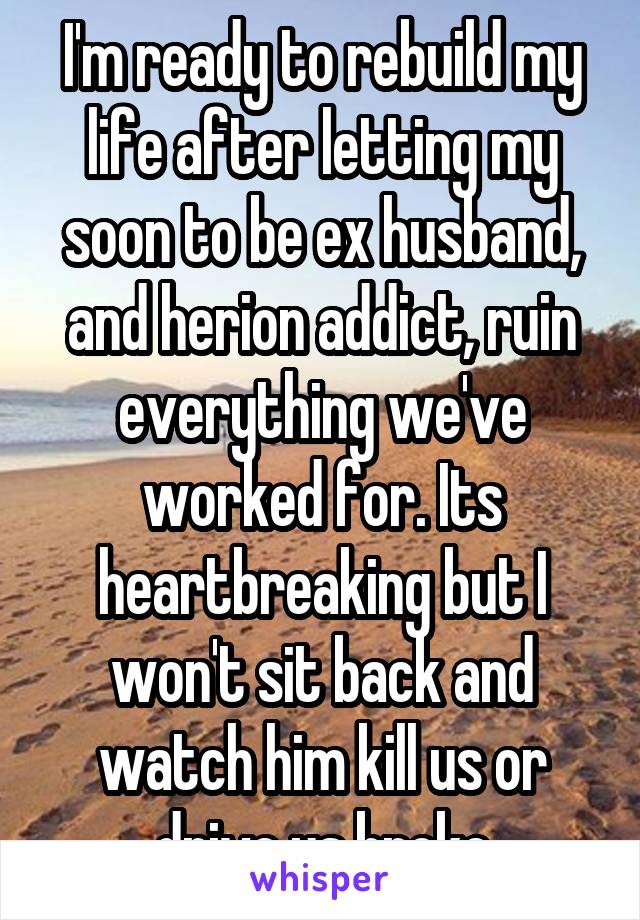 I'm ready to rebuild my life after letting my soon to be ex husband, and herion addict, ruin everything we've worked for. Its heartbreaking but I won't sit back and watch him kill us or drive us broke