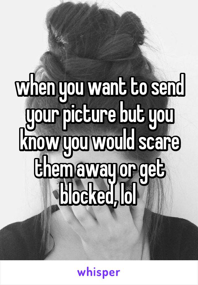 when you want to send your picture but you know you would scare them away or get blocked, lol 