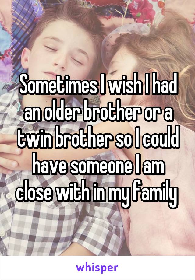 Sometimes I wish I had an older brother or a twin brother so I could have someone I am close with in my family 