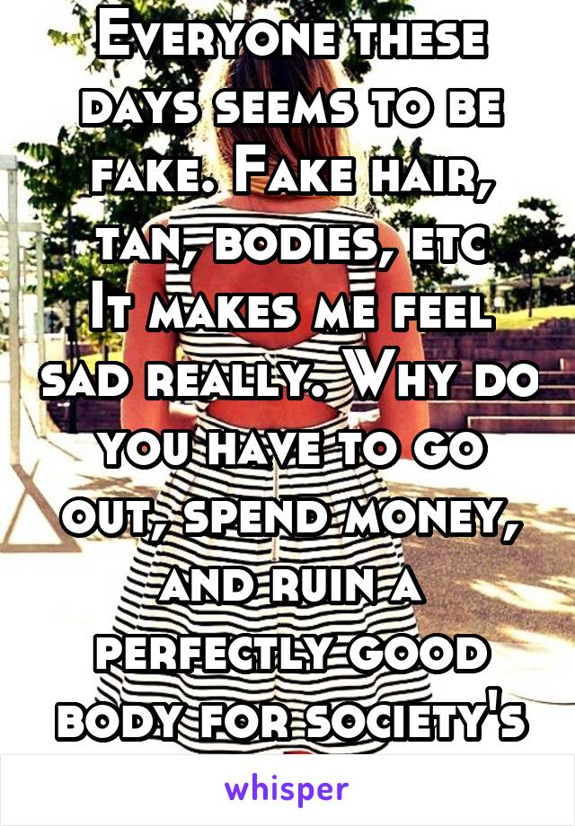 Everyone these days seems to be fake. Fake hair, tan, bodies, etc
It makes me feel sad really. Why do you have to go out, spend money, and ruin a perfectly good body for society's sake?