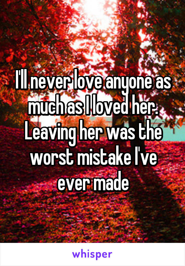 I'll never love anyone as much as I loved her. Leaving her was the worst mistake I've ever made