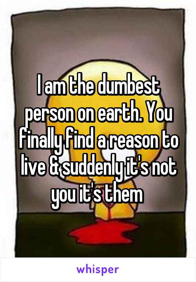 I am the dumbest person on earth. You finally find a reason to live & suddenly it's not you it's them 