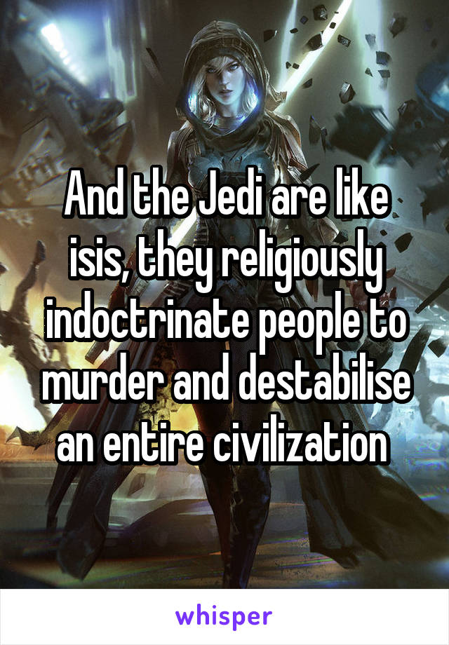 And the Jedi are like isis, they religiously indoctrinate people to murder and destabilise an entire civilization 