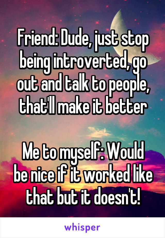 Friend: Dude, just stop being introverted, go out and talk to people, that'll make it better

Me to myself: Would be nice if it worked like that but it doesn't!