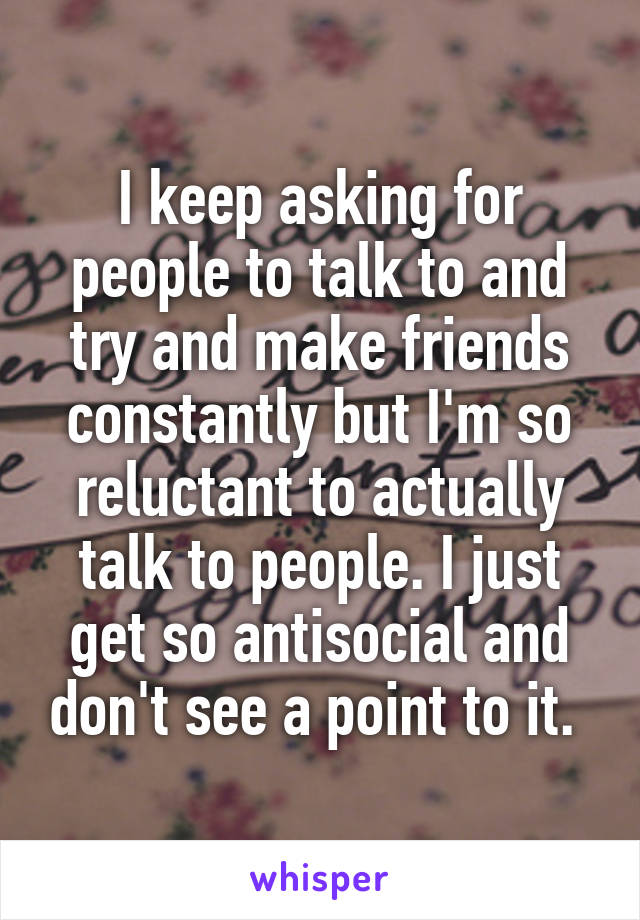 I keep asking for people to talk to and try and make friends constantly but I'm so reluctant to actually talk to people. I just get so antisocial and don't see a point to it. 