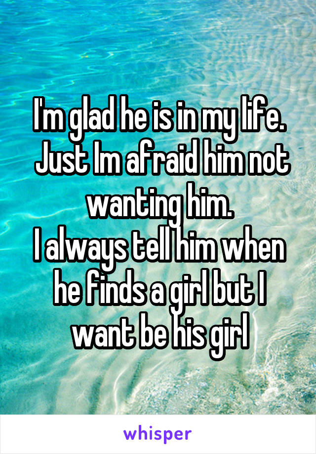 I'm glad he is in my life.
 Just Im afraid him not wanting him.
I always tell him when he finds a girl but I want be his girl