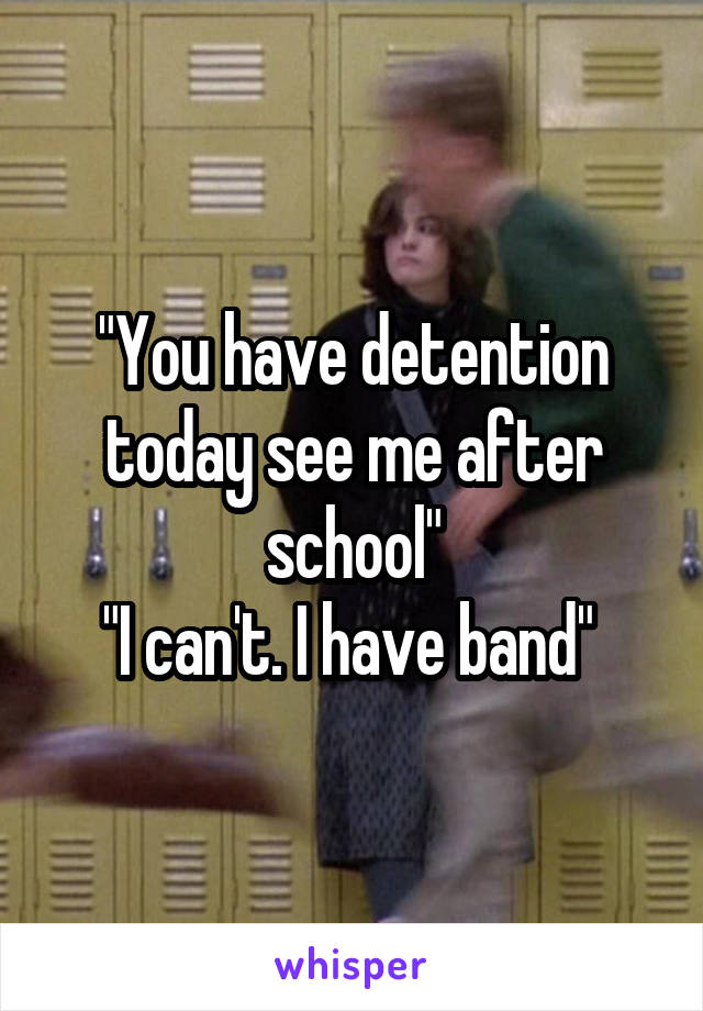 "You have detention today see me after school"
"I can't. I have band" 