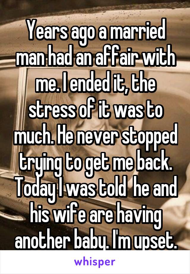 Years ago a married man had an affair with me. I ended it, the stress of it was to much. He never stopped trying to get me back. Today I was told  he and his wife are having another baby. I'm upset.